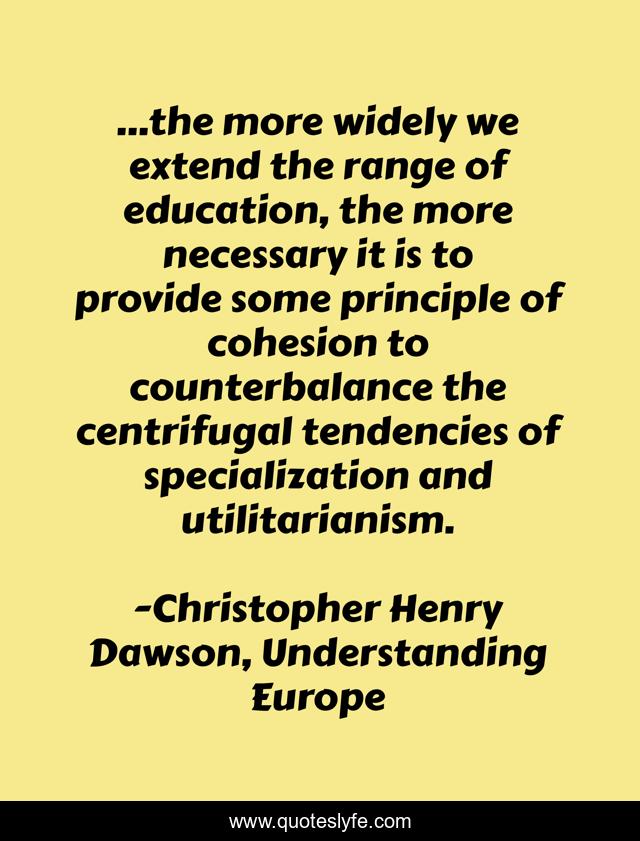 ...the more widely we extend the range of education, the more necessary it is to provide some principle of cohesion to counterbalance the centrifugal tendencies of specialization and utilitarianism.