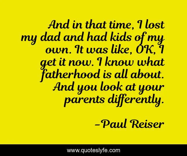 And in that time, I lost my dad and had kids of my own. It was like, OK, I get it now. I know what fatherhood is all about. And you look at your parents differently.