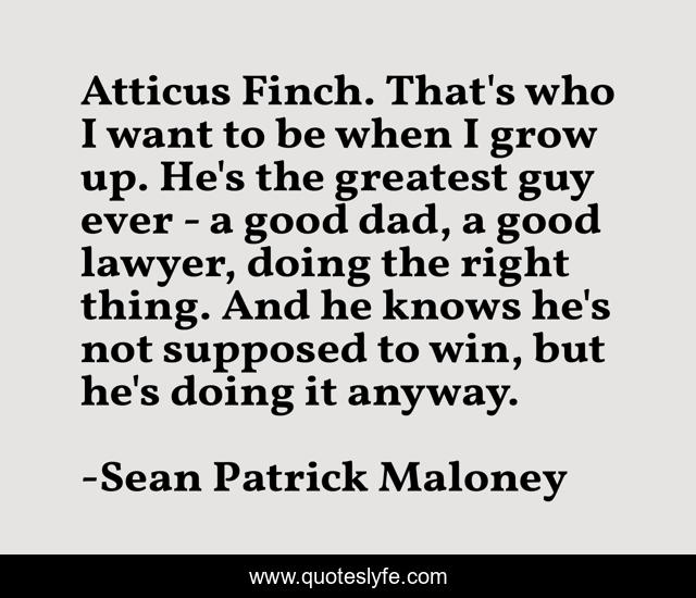 Atticus Finch. That's who I want to be when I grow up. He's the greatest guy ever - a good dad, a good lawyer, doing the right thing. And he knows he's not supposed to win, but he's doing it anyway.