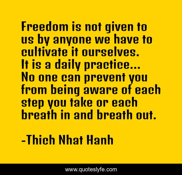 Freedom is not given to us by anyone we have to cultivate it ourselves. It is a daily practice... No one can prevent you from being aware of each step you take or each breath in and breath out.