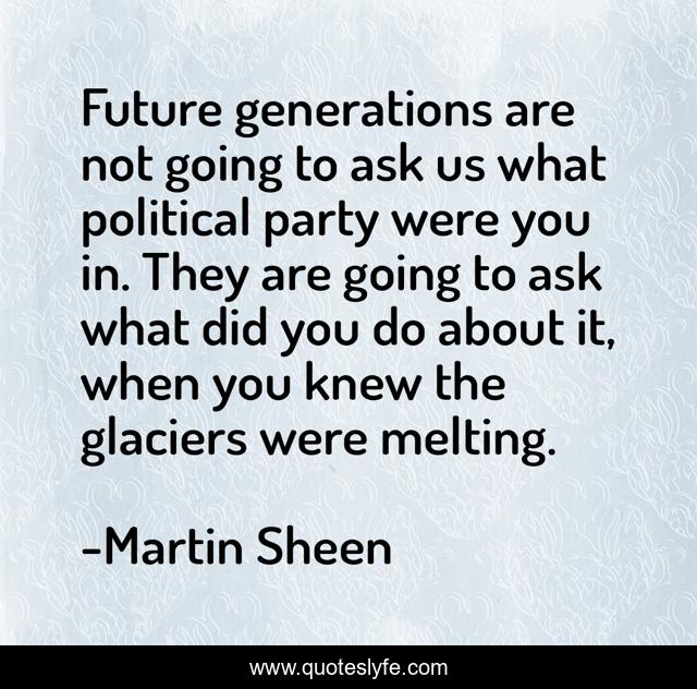 Future generations are not going to ask us what political party were you in. They are going to ask what did you do about it, when you knew the glaciers were melting.