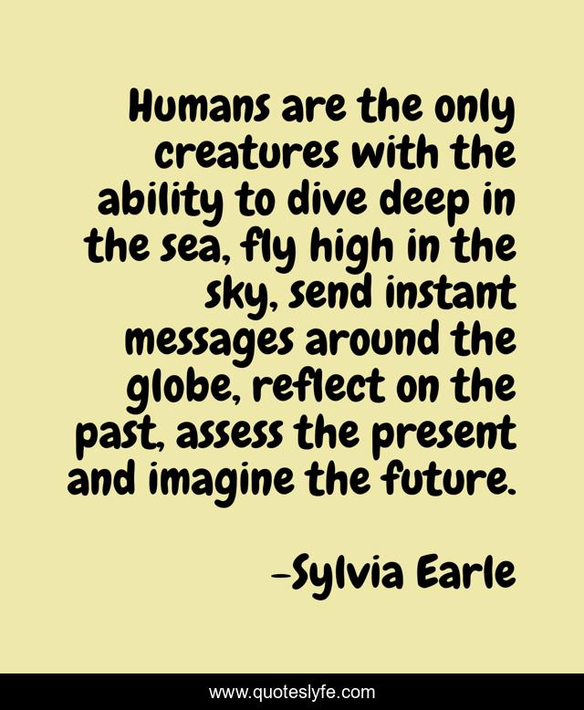 Humans are the only creatures with the ability to dive deep in the sea, fly high in the sky, send instant messages around the globe, reflect on the past, assess the present and imagine the future.