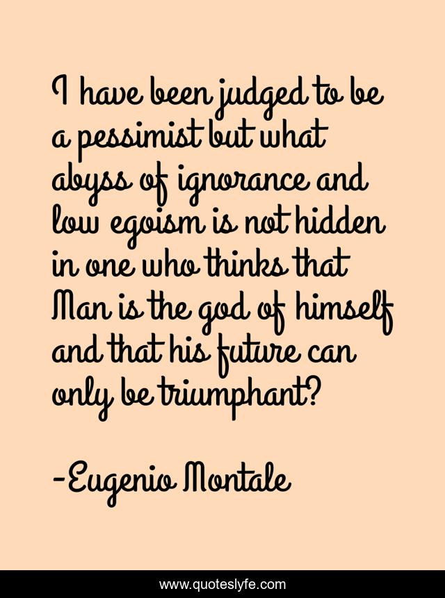 I have been judged to be a pessimist but what abyss of ignorance and low egoism is not hidden in one who thinks that Man is the god of himself and that his future can only be triumphant?