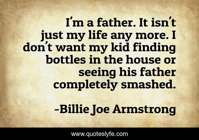 I'm a father. It isn't just my life any more. I don't want my kid finding bottles in the house or seeing his father completely smashed.