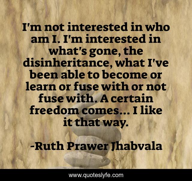 I'm not interested in who am I. I'm interested in what's gone, the disinheritance, what I've been able to become or learn or fuse with or not fuse with. A certain freedom comes... I like it that way.