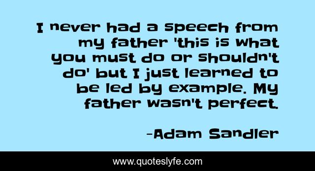 I never had a speech from my father 'this is what you must do or shouldn't do' but I just learned to be led by example. My father wasn't perfect.