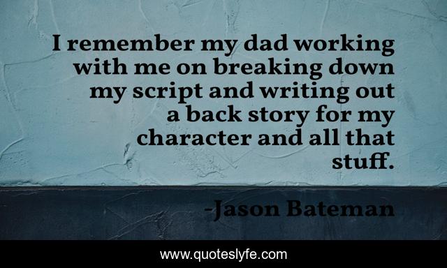I remember my dad working with me on breaking down my script and writing out a back story for my character and all that stuff.