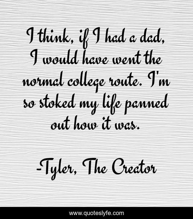 I think, if I had a dad, I would have went the normal college route. I'm so stoked my life panned out how it was.