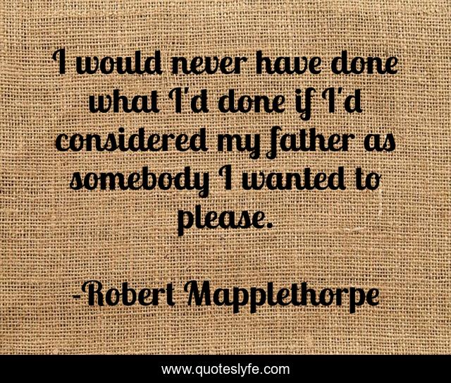 I would never have done what I'd done if I'd considered my father as somebody I wanted to please.