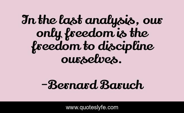In the last analysis, our only freedom is the freedom to discipline ourselves.