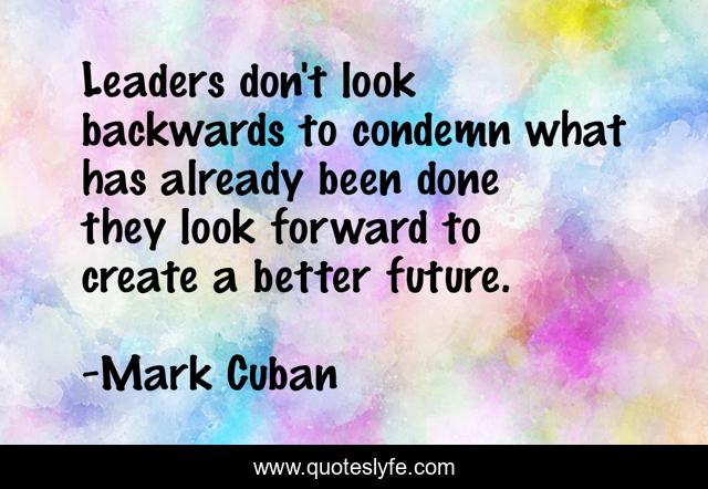 Leaders don't look backwards to condemn what has already been done they look forward to create a better future.