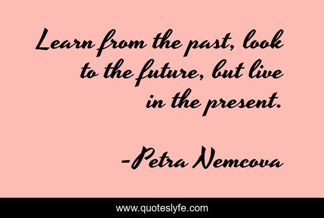 Learn from the past, look to the future, but live in the present.