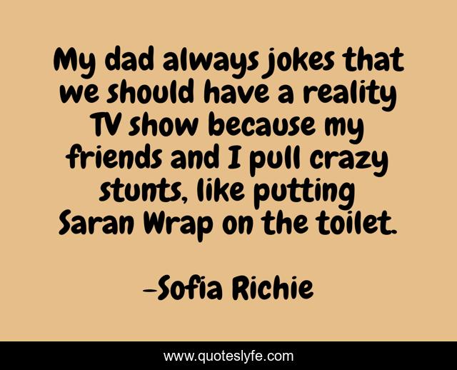 My dad always jokes that we should have a reality TV show because my friends and I pull crazy stunts, like putting Saran Wrap on the toilet.