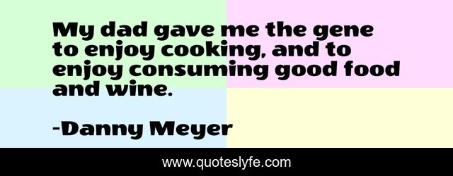 My dad gave me the gene to enjoy cooking, and to enjoy consuming good food and wine.