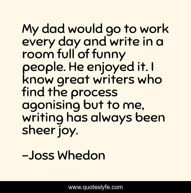 My dad would go to work every day and write in a room full of funny people. He enjoyed it. I know great writers who find the process agonising but to me, writing has always been sheer joy.