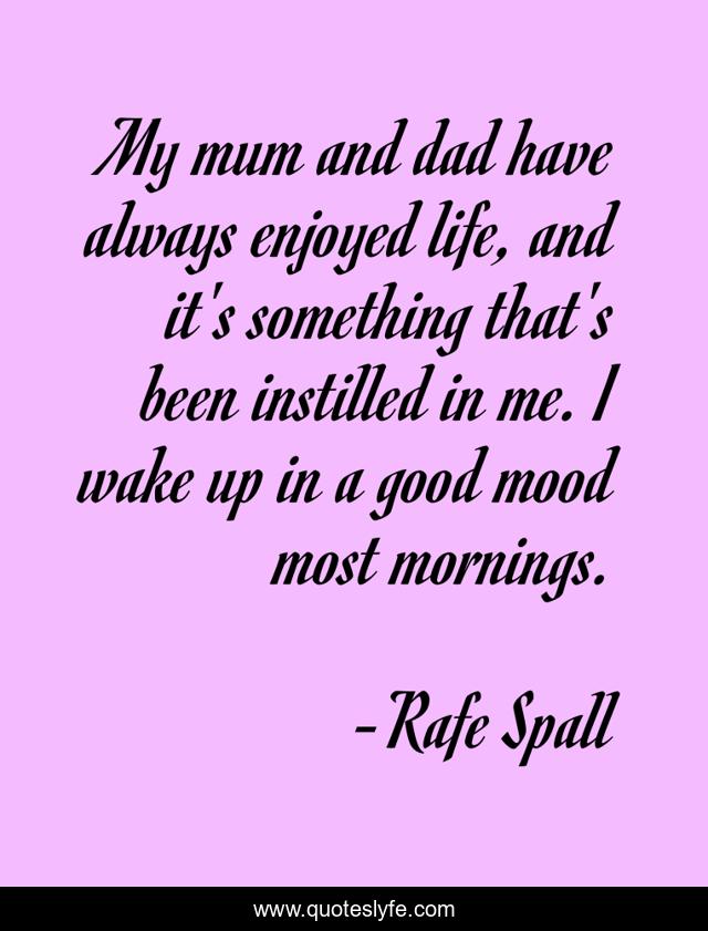 My mum and dad have always enjoyed life, and it's something that's been instilled in me. I wake up in a good mood most mornings.