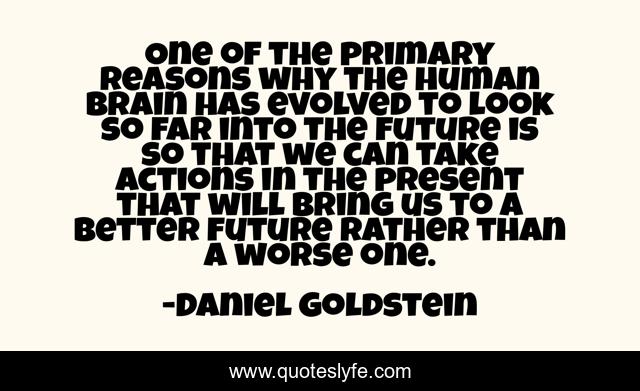 One of the primary reasons why the human brain has evolved to look so far into the future is so that we can take actions in the present that will bring us to a better future rather than a worse one.
