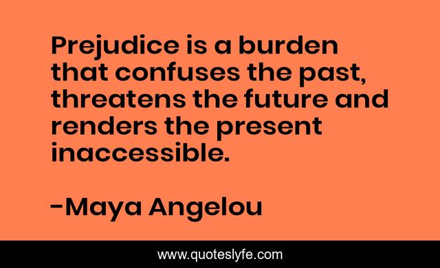 Prejudice is a burden that confuses the past, threatens the future and renders the present inaccessible.