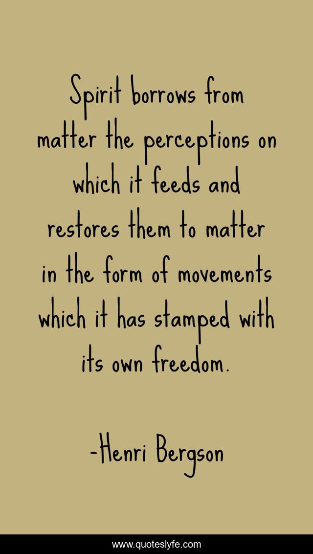 Spirit borrows from matter the perceptions on which it feeds and restores them to matter in the form of movements which it has stamped with its own freedom.