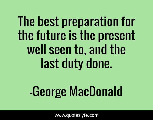 The best preparation for the future is the present well seen to, and the last duty done.