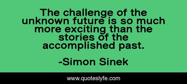 The challenge of the unknown future is so much more exciting than the stories of the accomplished past.