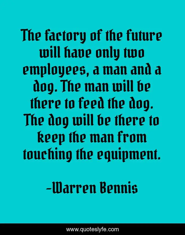 The factory of the future will have only two employees, a man and a dog. The man will be there to feed the dog. The dog will be there to keep the man from touching the equipment.