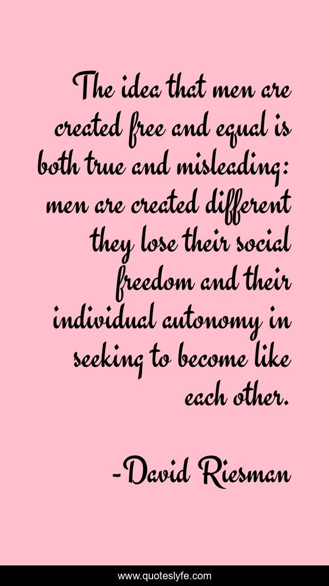 The idea that men are created free and equal is both true and misleading: men are created different they lose their social freedom and their individual autonomy in seeking to become like each other.