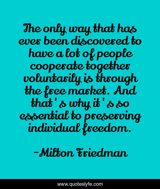 The only way that has ever been discovered to have a lot of people cooperate together voluntarily is through the free market. And that's why it's so essential to preserving individual freedom.