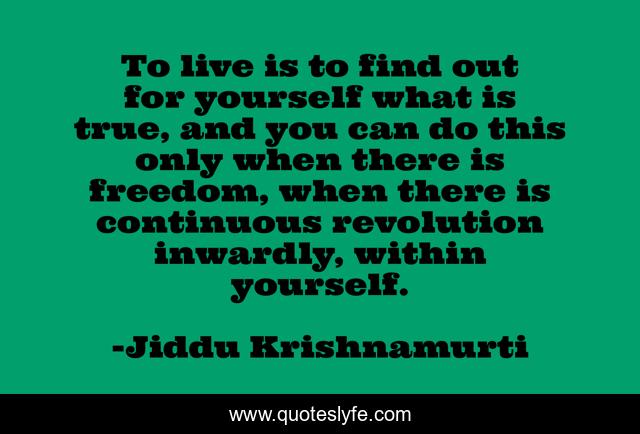 To live is to find out for yourself what is true, and you can do this only when there is freedom, when there is continuous revolution inwardly, within yourself.