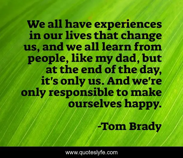 We all have experiences in our lives that change us, and we all learn from people, like my dad, but at the end of the day, it's only us. And we're only responsible to make ourselves happy.