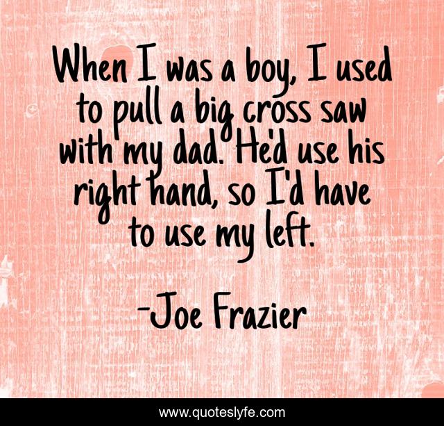 When I was a boy, I used to pull a big cross saw with my dad. He'd use his right hand, so I'd have to use my left.