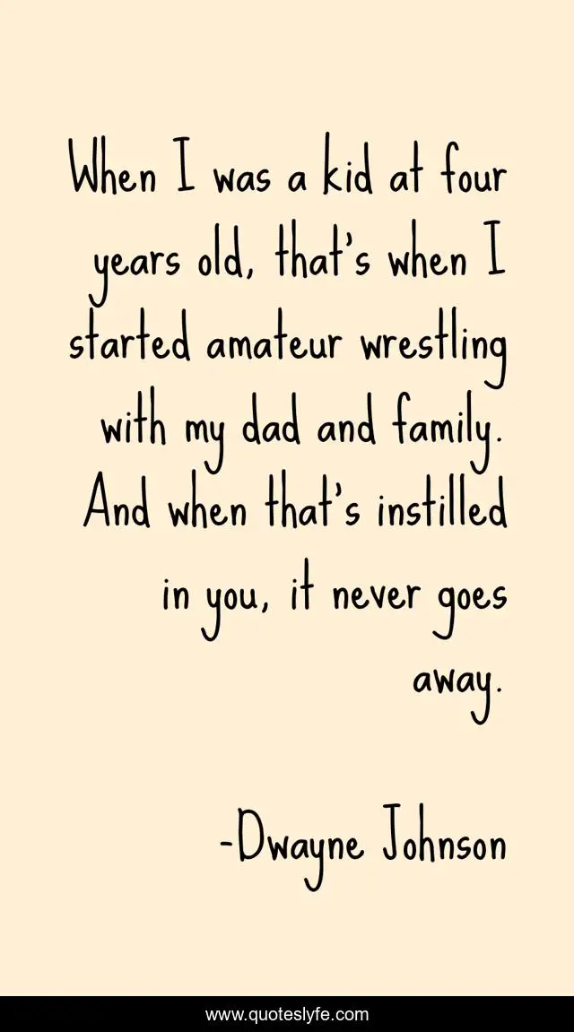 When I was a kid at four years old, that's when I started amateur wrestling with my dad and family. And when that's instilled in you, it never goes away.