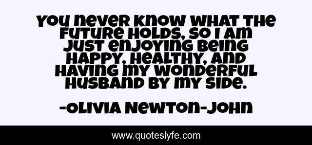 You never know what the future holds, so I am just enjoying being happy, healthy, and having my wonderful husband by my side.