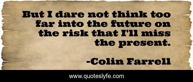 But I dare not think too far into the future on the risk that I'll miss the present.