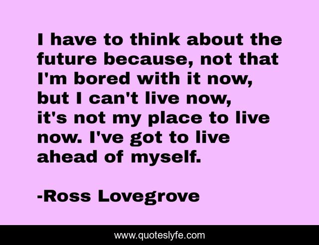 I have to think about the future because, not that I'm bored with it now, but I can't live now, it's not my place to live now. I've got to live ahead of myself.
