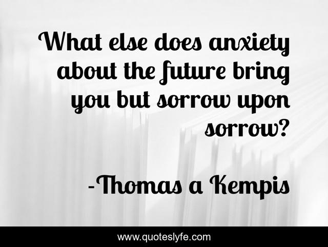 What else does anxiety about the future bring you but sorrow upon sorrow?