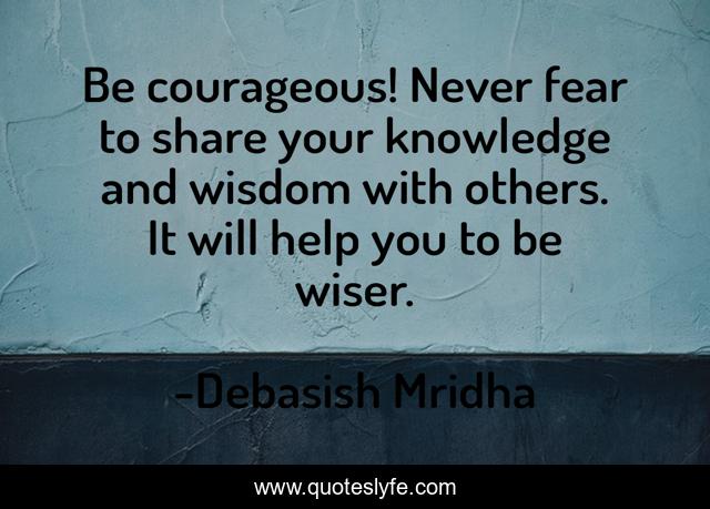 Be courageous! Never fear to share your knowledge and wisdom with others. It will help you to be wiser.