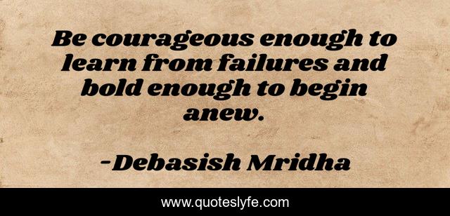 Be courageous enough to learn from failures and bold enough to begin anew.