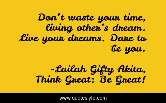 Don’t waste your time, living other’s dream. Live your dreams. Dare to be you.