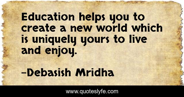 Education helps you to create a new world which is uniquely yours to live and enjoy.