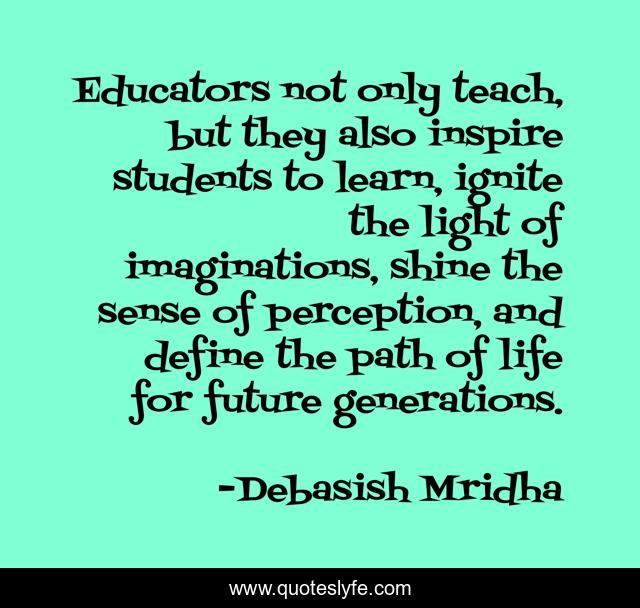 Educators not only teach, but they also inspire students to learn, ignite the light of imaginations, shine the sense of perception, and define the path of life for future generations.