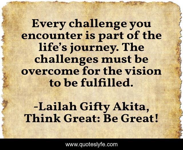 Every challenge you encounter is part of the life’s journey. The challenges must be overcome for the vision to be fulfilled.