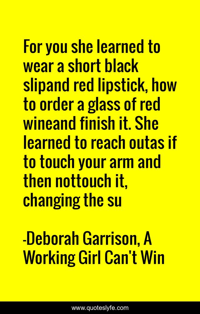 For you she learned to wear a short black slipand red lipstick, how to order a glass of red wineand finish it. She learned to reach outas if to touch your arm and then nottouch it, changing the su