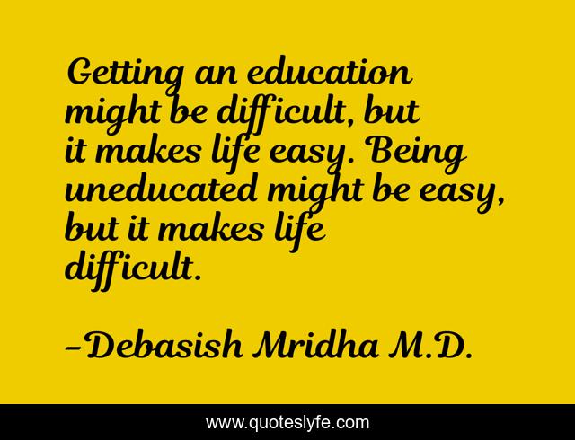 Getting an education might be difficult, but it makes life easy. Being uneducated might be easy, but it makes life difficult.