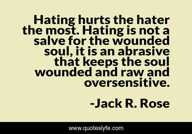 Hating hurts the hater the most. Hating is not a salve for the wounded soul, it is an abrasive that keeps the soul wounded and raw and oversensitive.