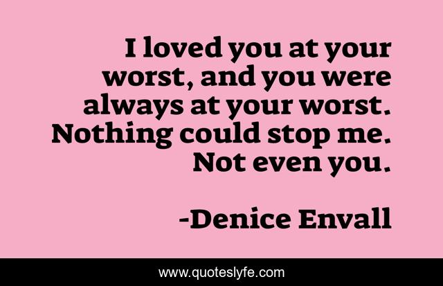 I loved you at your worst, and you were always at your worst. Nothing could stop me. Not even you.