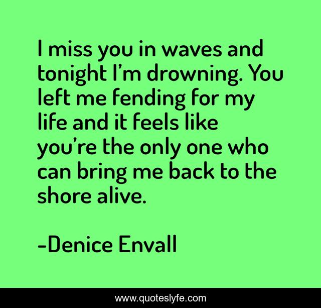 I miss you in waves and tonight I’m drowning. You left me fending for my life and it feels like you’re the only one who can bring me back to the shore alive.