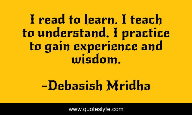 I read to learn. I teach to understand. I practice to gain experience and wisdom.