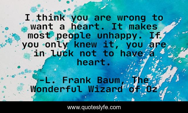 I think you are wrong to want a heart. It makes most people unhappy. If you only knew it, you are in luck not to have a heart.