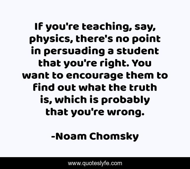 If you're teaching, say, physics, there's no point in persuading a student that you're right. You want to encourage them to find out what the truth is, which is probably that you're wrong.